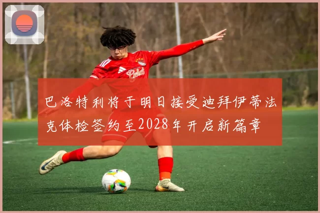 巴洛特利将于明日接受迪拜伊蒂法克体检签约至2028年开启新篇章