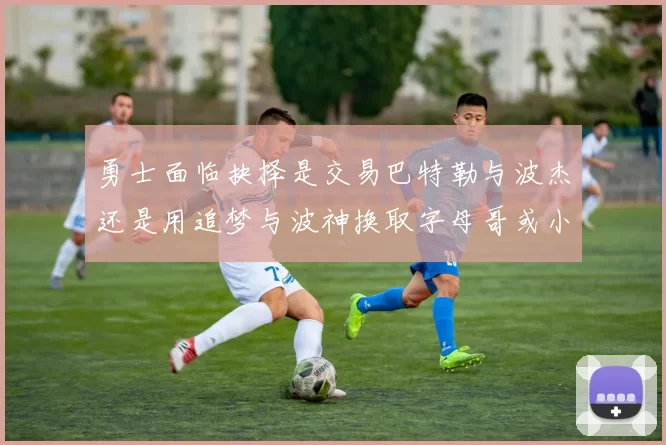 勇士面临抉择是交易巴特勒与波杰还是用追梦与波神换取字母哥或小卡