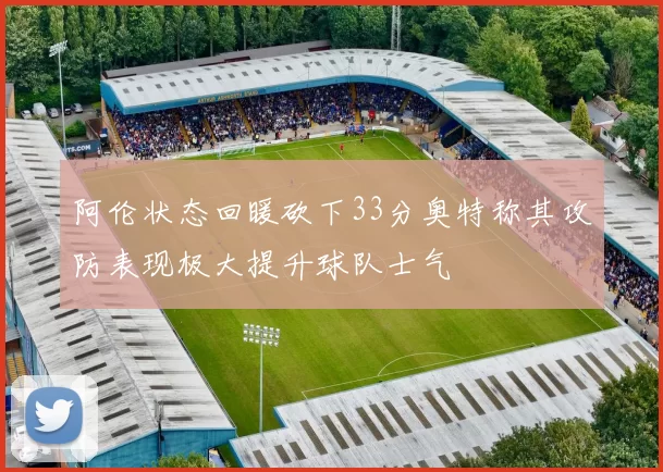 阿伦状态回暖砍下33分奥特称其攻防表现极大提升球队士气