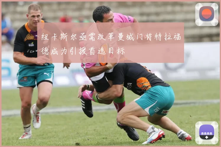 纽卡斯尔亟需改革曼城门将特拉福德成为引援首选目标