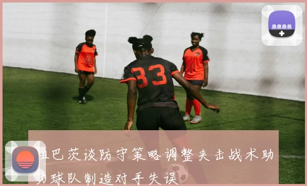祖巴茨谈防守策略调整夹击战术助力球队制造对手失误