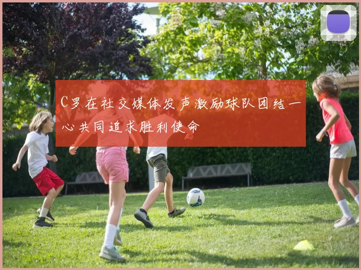C罗在社交媒体发声激励球队团结一心共同追求胜利使命