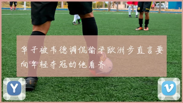 华子被韦德调侃偷学欧洲步直言要向年轻夺冠的他看齐
