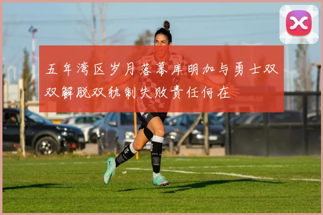 五年湾区岁月落幕库明加与勇士双双解脱双轨制失败责任何在