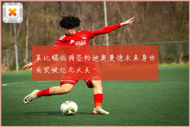 莱比锡低调签约迪奥曼德未来身价或突破亿元大关