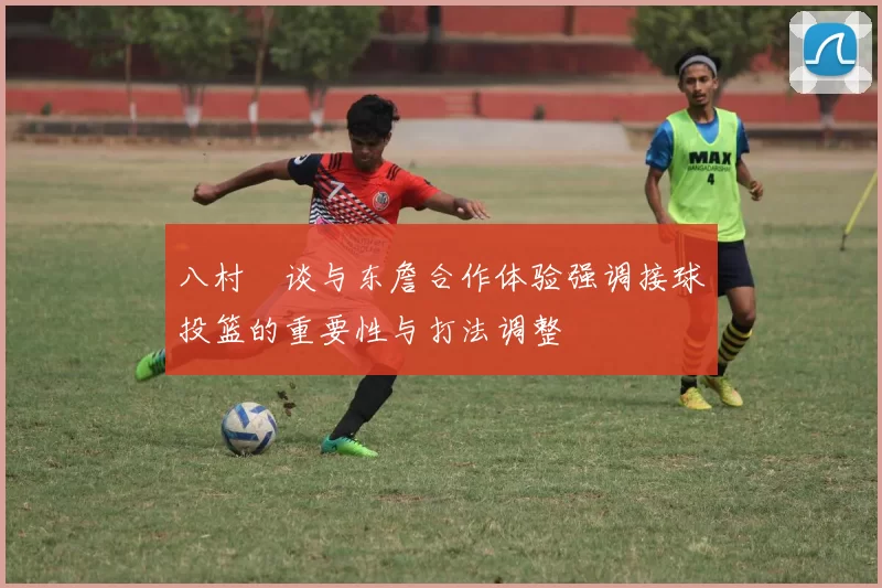 八村塁谈与东詹合作体验强调接球投篮的重要性与打法调整