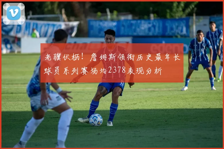 老骥伏枥！詹姆斯领衔历史最年长球员系列赛场均2378表现分析