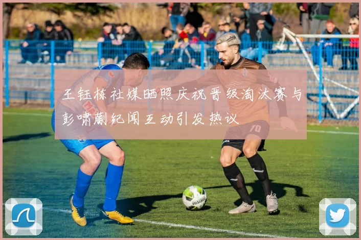 王钰栋社媒晒照庆祝晋级淘汰赛与彭啸蒯纪闻互动引发热议
