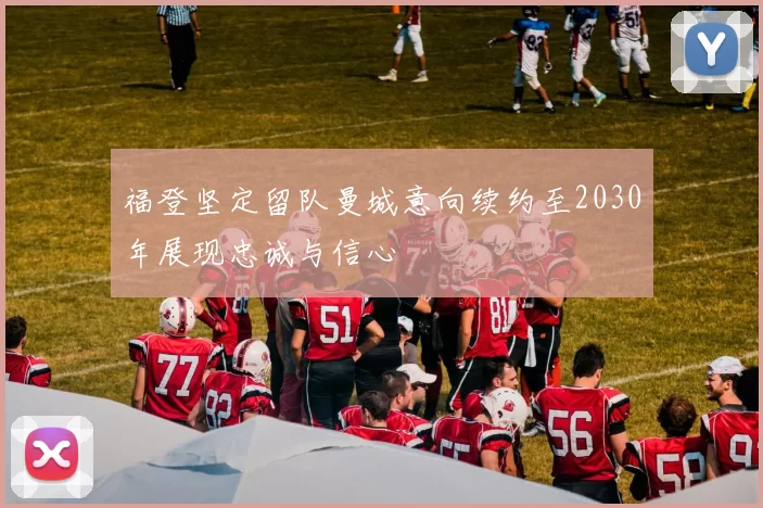 福登坚定留队曼城意向续约至2030年展现忠诚与信心
