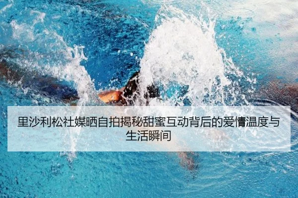 里沙利松社媒晒自拍揭秘甜蜜互动背后的爱情温度与生活瞬间 - KAIYUNLOTTERY